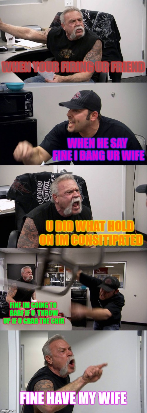 American Chopper Argument Meme | WHEN YOUR FIRING UR FRIEND; WHEN HE SAY FINE I BANG UR WIFE; U DID WHAT HOLD ON IM CONSITIPATED; FINE IM GOING TO BARF IF U  THROW UP IF U GRAB THE CHIR; FINE HAVE MY WIFE | image tagged in memes,american chopper argument | made w/ Imgflip meme maker
