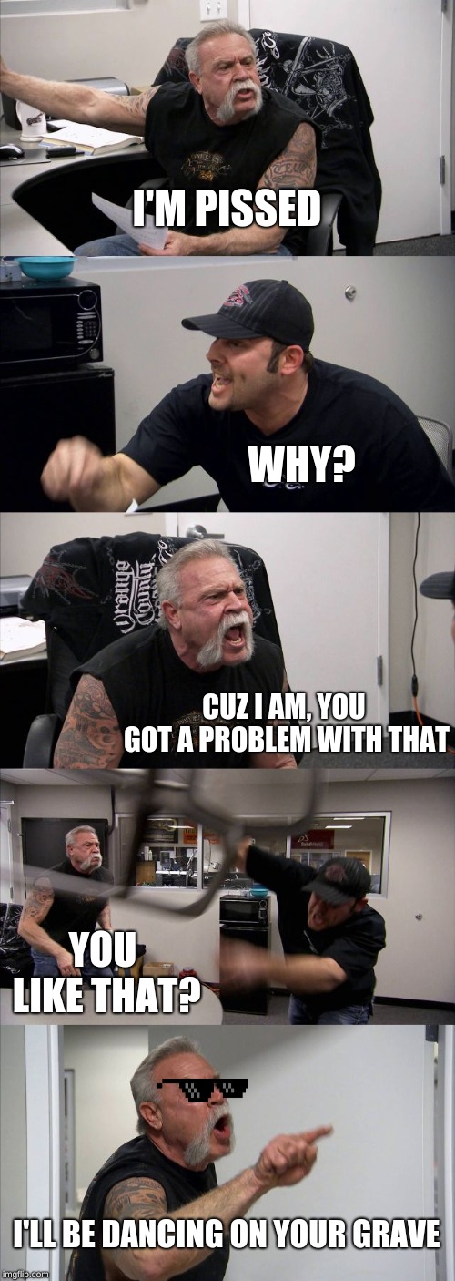 American Chopper Argument | I'M PISSED; WHY? CUZ I AM, YOU GOT A PROBLEM WITH THAT; YOU LIKE THAT? I'LL BE DANCING ON YOUR GRAVE | image tagged in memes,american chopper argument | made w/ Imgflip meme maker