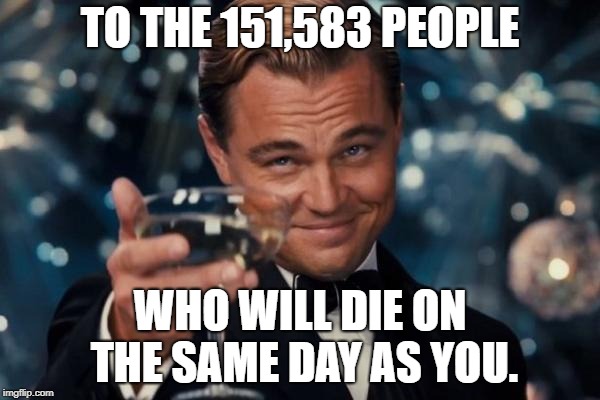 Leonardo Dicaprio Cheers Meme | TO THE 151,583 PEOPLE; WHO WILL DIE ON THE SAME DAY AS YOU. | image tagged in memes,leonardo dicaprio cheers | made w/ Imgflip meme maker