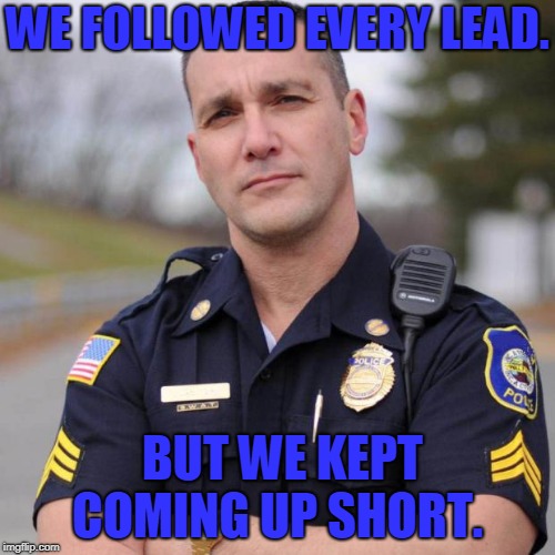 Cop | WE FOLLOWED EVERY LEAD. BUT WE KEPT COMING UP SHORT. | image tagged in cop | made w/ Imgflip meme maker