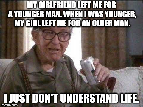 Nor women for that matter. | MY GIRLFRIEND LEFT ME FOR A YOUNGER MAN. WHEN I WAS YOUNGER, MY GIRL LEFT ME FOR AN OLDER MAN. I JUST DON'T UNDERSTAND LIFE. | image tagged in grumpy man | made w/ Imgflip meme maker