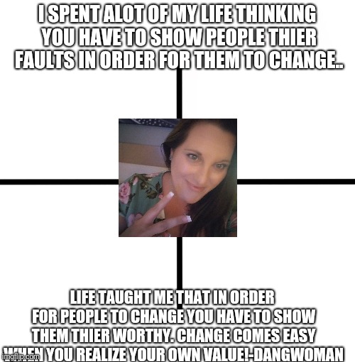 Blank Starter Pack Meme | I SPENT ALOT OF MY LIFE THINKING YOU HAVE TO SHOW PEOPLE THIER FAULTS IN ORDER FOR THEM TO CHANGE.. LIFE TAUGHT ME THAT IN ORDER FOR PEOPLE TO CHANGE YOU HAVE TO SHOW THEM THIER WORTHY. CHANGE COMES EASY WHEN YOU REALIZE YOUR OWN VALUE!-DANGWOMAN | image tagged in memes,blank starter pack | made w/ Imgflip meme maker