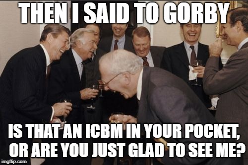 The Marked One | THEN I SAID TO GORBY; IS THAT AN ICBM IN YOUR POCKET,  OR ARE YOU JUST GLAD TO SEE ME? | image tagged in memes,ronald reagan,gorbachev,soviet russia,icbm,nuclear war | made w/ Imgflip meme maker