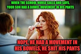 What a friggin genius!  | WHEN THE SCHOOL NURSE CALLS AND SAYS, YOUR SON HAD A BOWEL MOVEMENT IN HIS PANTS; NOPE, HE HAD A MOVEMENT IN HIS BOWELS, HE SHIT HIS PANTS | image tagged in school,kids,nurse,are you some special kind of dingbat,hide yo kids the nurse is having a moment | made w/ Imgflip meme maker