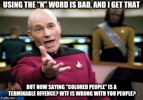 Picard Wtf | USING THE "N" WORD IS BAD, AND I GET THAT; BUT NOW SAYING "COLORED PEOPLE" IS A TERMINABLE OFFENCE? WTF IS WRONG WITH YOU PEOPLE? | image tagged in memes,picard wtf | made w/ Imgflip meme maker