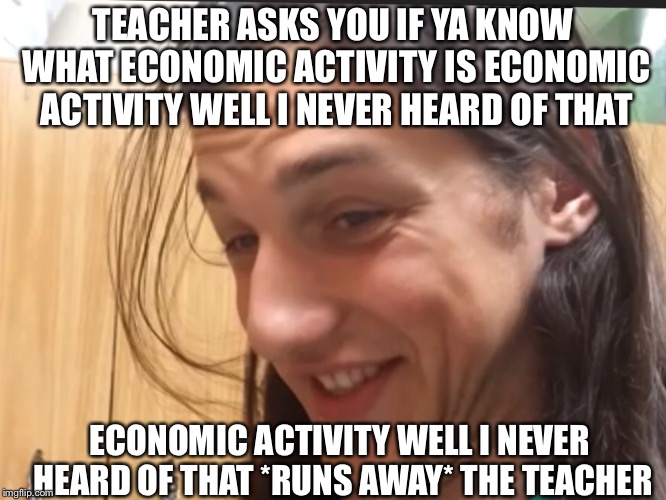 Economic Activity meme | TEACHER ASKS YOU IF YA KNOW WHAT ECONOMIC ACTIVITY IS ECONOMIC ACTIVITY WELL I NEVER HEARD OF THAT; ECONOMIC ACTIVITY WELL I NEVER HEARD OF THAT *RUNS AWAY* THE TEACHER | image tagged in economy | made w/ Imgflip meme maker