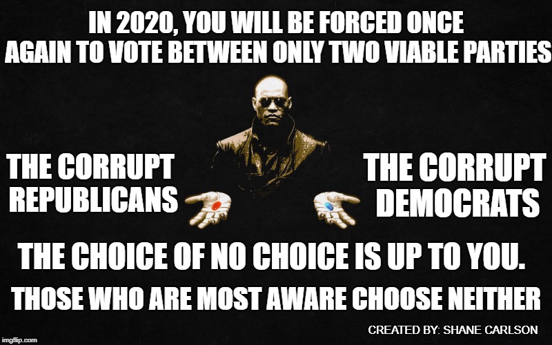Both major parties collaborate with one another to limit your choice. This is how they keep their power and maintain control. | IN 2020, YOU WILL BE FORCED ONCE AGAIN TO VOTE BETWEEN ONLY TWO VIABLE PARTIES; THE CORRUPT DEMOCRATS; THE CORRUPT REPUBLICANS; THE CHOICE OF NO CHOICE IS UP TO YOU. THOSE WHO ARE MOST AWARE CHOOSE NEITHER; CREATED BY: SHANE CARLSON | image tagged in morpheus pills,rigged system,false choice,corrupt parties | made w/ Imgflip meme maker