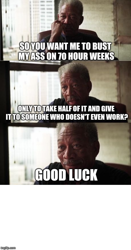 Morgan Freeman Good Luck Meme | SO YOU WANT ME TO BUST MY ASS ON 70 HOUR WEEKS ONLY TO TAKE HALF OF IT AND GIVE IT TO SOMEONE WHO DOESN'T EVEN WORK? GOOD LUCK | image tagged in memes,morgan freeman good luck | made w/ Imgflip meme maker