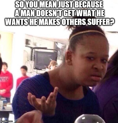 Black Girl Wat | SO YOU MEAN JUST BECAUSE A MAN DOESN'T GET WHAT HE WANTS HE MAKES OTHERS SUFFER? | image tagged in memes,black girl wat | made w/ Imgflip meme maker