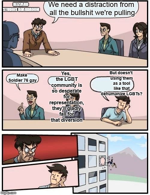Boardroom Meeting Suggestion Meme | We need a distraction from all the bullshit we're pulling; BLIZZARD STUDIOS BOARDROOM; Yes, the LGBT community is so desperate for representation, they'll gladly fall for that diversion; But doesn't using them as a tool like that dehumanize LGBTs? Make Soldier 76 gay | image tagged in memes,boardroom meeting suggestion | made w/ Imgflip meme maker