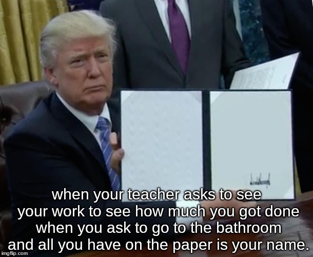 Trump Bill Signing | when your teacher asks to see your work to see how much you got done when you ask to go to the bathroom and all you have on the paper is your name. | image tagged in memes,trump bill signing | made w/ Imgflip meme maker