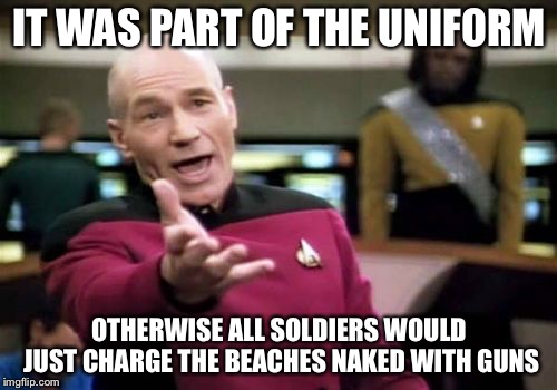 Picard Wtf Meme | IT WAS PART OF THE UNIFORM OTHERWISE ALL SOLDIERS WOULD JUST CHARGE THE BEACHES NAKED WITH GUNS | image tagged in memes,picard wtf | made w/ Imgflip meme maker