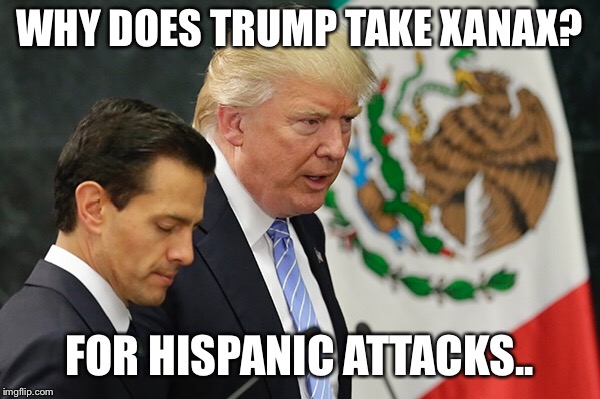 Why does Trump take Xanax? | WHY DOES TRUMP TAKE XANAX? FOR HISPANIC ATTACKS.. | image tagged in trump in mexico | made w/ Imgflip meme maker