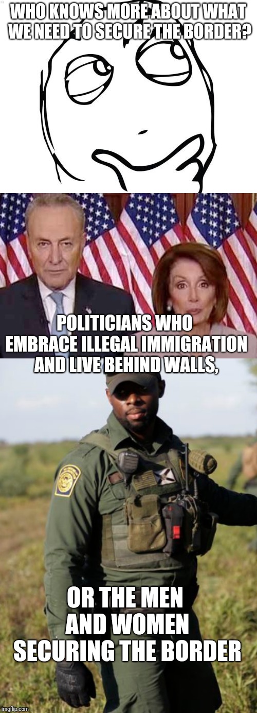 WHO KNOWS MORE ABOUT WHAT WE NEED TO SECURE THE BORDER? POLITICIANS WHO EMBRACE ILLEGAL IMMIGRATION AND LIVE BEHIND WALLS, OR THE MEN AND WOMEN SECURING THE BORDER | image tagged in memes,question rage face | made w/ Imgflip meme maker