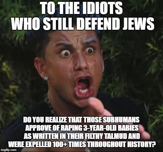 But I Bet Idiots Are Still Gonna Defend Them Even After Knowing This | TO THE IDIOTS WHO STILL DEFEND JEWS; DO YOU REALIZE THAT THOSE SUBHUMANS APPROVE OF RAPING 3-YEAR-OLD BABIES AS WRITTEN IN THEIR FILTHY TALMUD AND WERE EXPELLED 100+ TIMES THROUGHOUT HISTORY? | image tagged in memes,dj pauly d,jew,jews,pedophile,pedophiles | made w/ Imgflip meme maker