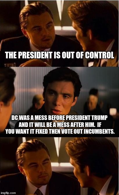 Stop blaming Trump for problems created by Incumbents. | THE PRESIDENT IS OUT OF CONTROL; DC WAS A MESS BEFORE PRESIDENT TRUMP AND IT WILL BE A MESS AFTER HIM.  IF YOU WANT IT FIXED THEN VOTE OUT INCUMBENTS. | image tagged in memes,inception,president trump,build the wall,no wall no votes,incumbents suck | made w/ Imgflip meme maker