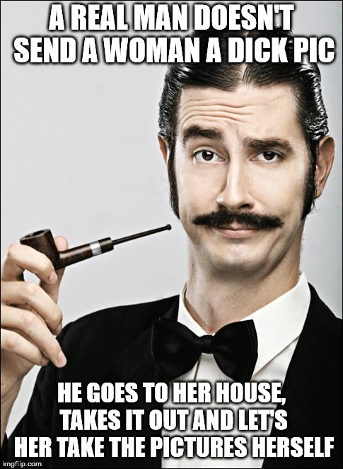 Real men don't send dick pics | A REAL MAN DOESN'T SEND A WOMAN A DICK PIC; HE GOES TO HER HOUSE, TAKES IT OUT AND LET'S HER TAKE THE PICTURES HERSELF | image tagged in pompous pipe guy,dick pic | made w/ Imgflip meme maker