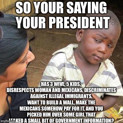 Third World Skeptical Kid | SO YOUR SAYING YOUR PRESIDENT; HAS 3 WIVE, 5 KIDS, DISRESPECTS WOMAN AND MEXICANS, DISCRIMINATES AGAINST ILLEGAL IMMIGRANTS, WANT TO BUILD A WALL, MAKE THE MEXICANS SOMEHOW PAY FOR IT, AND YOU PICKED HIM OVER SOME GIRL THAT LEAKED A SMALL BIT OF GOVERNMENT INFORMATION? | image tagged in memes,third world skeptical kid | made w/ Imgflip meme maker