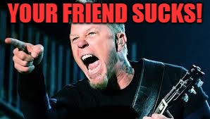 James Hetfield | YOUR FRIEND SUCKS! | image tagged in james hetfield | made w/ Imgflip meme maker
