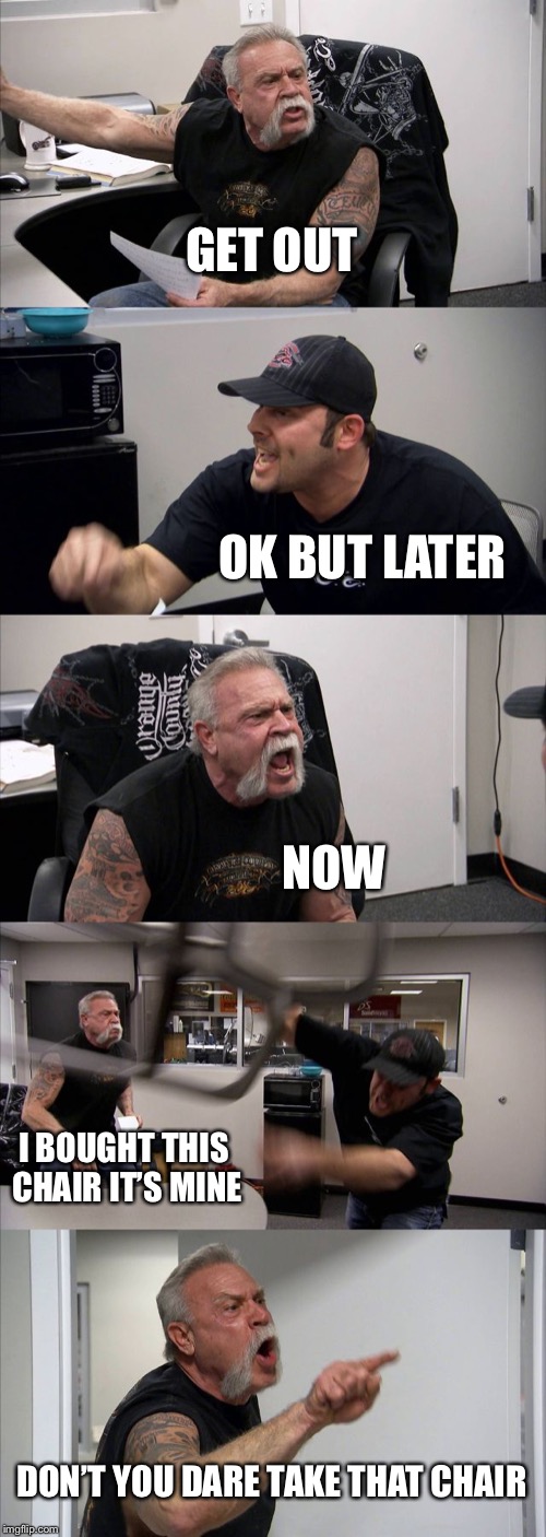 American Chopper Argument Meme | GET OUT; OK BUT LATER; NOW; I BOUGHT THIS CHAIR IT’S MINE; DON’T YOU DARE TAKE THAT CHAIR | image tagged in memes,american chopper argument | made w/ Imgflip meme maker
