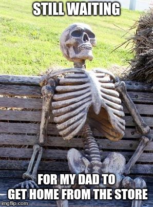 Waiting Skeleton | STILL WAITING; FOR MY DAD TO GET HOME FROM THE STORE | image tagged in memes,waiting skeleton | made w/ Imgflip meme maker