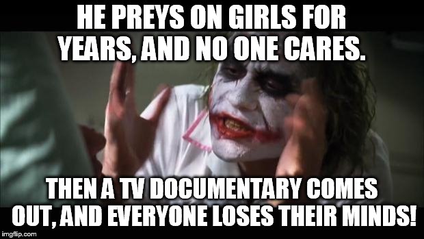 And everybody loses their minds Meme | HE PREYS ON GIRLS FOR YEARS, AND NO ONE CARES. THEN A TV DOCUMENTARY COMES OUT, AND EVERYONE LOSES THEIR MINDS! | image tagged in memes,and everybody loses their minds | made w/ Imgflip meme maker