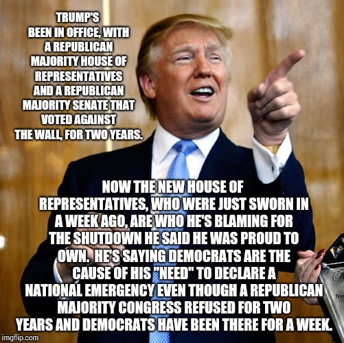 Hypocrisy.  Hypocrisy Everywhere! | TRUMP'S BEEN IN OFFICE, WITH A REPUBLICAN MAJORITY HOUSE OF REPRESENTATIVES AND A REPUBLICAN MAJORITY SENATE THAT VOTED AGAINST THE WALL, FOR TWO YEARS. NOW THE NEW HOUSE OF REPRESENTATIVES, WHO WERE JUST SWORN IN A WEEK AGO, ARE WHO HE'S BLAMING FOR THE SHUTDOWN HE SAID HE WAS PROUD TO OWN.  HE'S SAYING DEMOCRATS ARE THE CAUSE OF HIS "NEED" TO DECLARE A NATIONAL EMERGENCY EVEN THOUGH A REPUBLICAN MAJORITY CONGRESS REFUSED FOR TWO YEARS AND DEMOCRATS HAVE BEEN THERE FOR A WEEK. | image tagged in trump unfit unqualified dangerous,lock him up,trump russia collusion,memes,dishonorable donald,trump lies | made w/ Imgflip meme maker