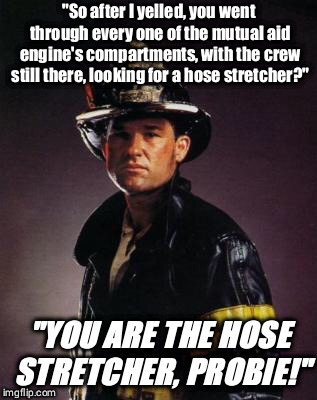 Backdraft | "So after I yelled, you went through every one of the mutual aid engine's compartments, with the crew still there, looking for a hose stretcher?"; "YOU ARE THE HOSE STRETCHER, PROBIE!" | image tagged in backdraft | made w/ Imgflip meme maker