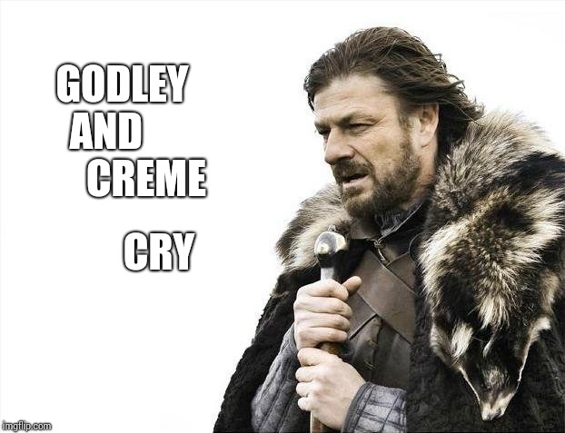 Just Go. | GODLEY AND           CREME; CRY | image tagged in memes,brace yourselves x is coming,good stuff,back in my day,music,golden | made w/ Imgflip meme maker