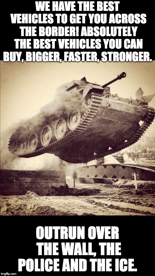 IMMAGRUNT SUPERVEHICLES | WE HAVE THE BEST VEHICLES TO GET YOU ACROSS THE BORDER! ABSOLUTELY THE BEST VEHICLES YOU CAN BUY, BIGGER, FASTER, STRONGER. OUTRUN OVER THE WALL, THE POLICE AND THE ICE. | image tagged in tanks away,tank,super vehicle,politics,border wall,must not have wall | made w/ Imgflip meme maker