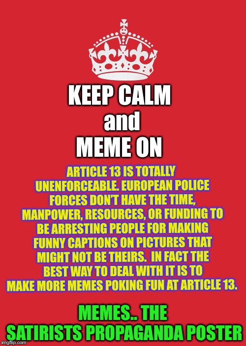 Keep Calm And Carry On Red Meme | KEEP CALM and MEME ON ARTICLE 13 IS TOTALLY UNENFORCEABLE.
EUROPEAN POLICE FORCES DON’T HAVE THE TIME, MANPOWER, RESOURCES, OR FUNDING TO BE | image tagged in memes,keep calm and carry on red | made w/ Imgflip meme maker