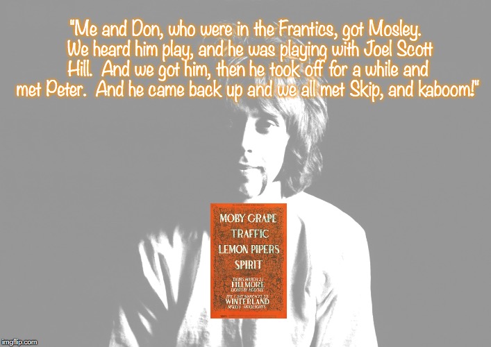 Moby Grape | "Me and Don, who were in the Frantics, got Mosley.  We heard him play, and he was playing with Joel Scott Hill.  And we got him, then he took off for a while and met Peter.  And he came back up and we all met Skip, and kaboom!" | image tagged in bands,rock and roll,quotes,1960's | made w/ Imgflip meme maker