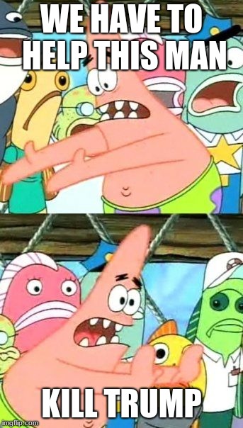 Put It Somewhere Else Patrick Meme | WE HAVE TO HELP THIS MAN; KILL TRUMP | image tagged in memes,put it somewhere else patrick | made w/ Imgflip meme maker