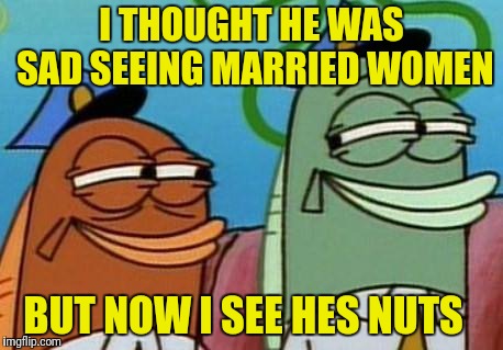 spongebob cop fish | I THOUGHT HE WAS SAD SEEING MARRIED WOMEN BUT NOW I SEE HES NUTS | image tagged in spongebob cop fish | made w/ Imgflip meme maker