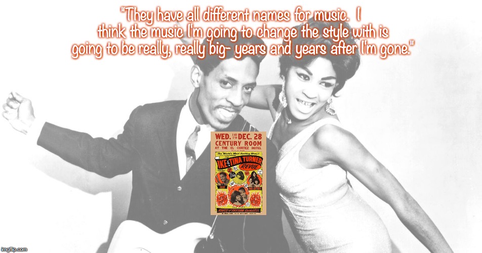 Ike and Tina Turner | "They have all different names for music.  I think the music I'm going to change the style with is going to be really, really big- years and years after I'm gone." | image tagged in bands,pop music,quotes,1960's | made w/ Imgflip meme maker
