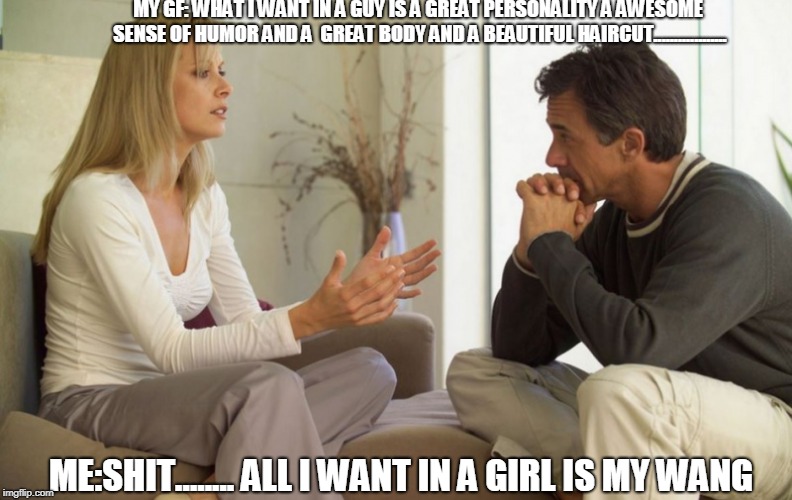 couple talking | MY GF: WHAT I WANT IN A GUY IS A GREAT PERSONALITY A AWESOME SENSE OF HUMOR AND A  GREAT BODY AND A BEAUTIFUL HAIRCUT.................. ME:SHIT........ ALL I WANT IN A GIRL IS MY WANG | image tagged in couple talking | made w/ Imgflip meme maker