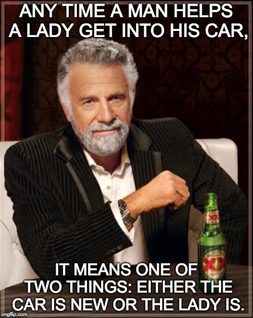 The Most Interesting Man In The World Meme | ANY TIME A MAN HELPS A LADY GET INTO HIS CAR, IT MEANS ONE OF TWO THINGS: EITHER THE CAR IS NEW OR THE LADY IS. | image tagged in memes,the most interesting man in the world | made w/ Imgflip meme maker