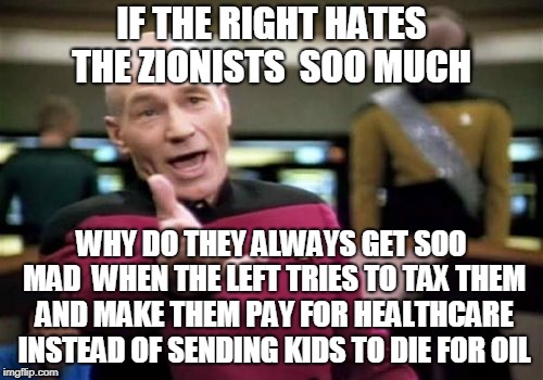 Picard Wtf | IF THE RIGHT HATES THE ZIONISTS  SOO MUCH; WHY DO THEY ALWAYS GET SOO MAD  WHEN THE LEFT TRIES TO TAX THEM AND MAKE THEM PAY FOR HEALTHCARE INSTEAD OF SENDING KIDS TO DIE FOR OIL | image tagged in memes,picard wtf | made w/ Imgflip meme maker