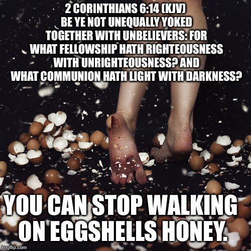 Walking on egg shells | 2 CORINTHIANS 6:14 (KJV) BE YE NOT UNEQUALLY YOKED TOGETHER WITH UNBELIEVERS: FOR WHAT FELLOWSHIP HATH RIGHTEOUSNESS WITH UNRIGHTEOUSNESS? AND WHAT COMMUNION HATH LIGHT WITH DARKNESS? YOU CAN STOP WALKING ON EGGSHELLS HONEY. | image tagged in corinthians | made w/ Imgflip meme maker