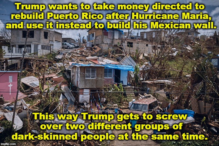 Disgusting. Trump doesn't care how many families get crushed as long as he can strut and brag at the end of the day. | Trump wants to take money directed to rebuild Puerto Rico after Hurricane Maria, and use it instead to build his Mexican wall. This way Trump gets to screw over two different groups of dark-skinned people at the same time. | image tagged in trump,racist,hurricane maria,puerto rico,mexico,wall | made w/ Imgflip meme maker