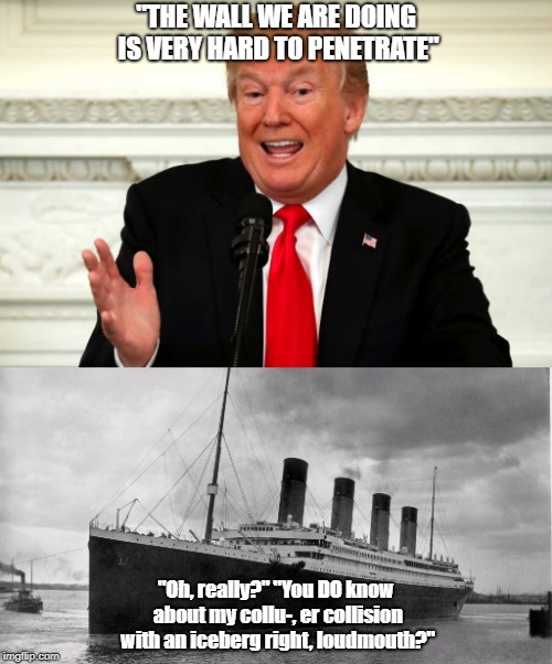 Donald Trump's Wall Resembles the Titanic  | "THE WALL WE ARE DOING IS VERY HARD TO PENETRATE"; "Oh, really?" "You DO know about my collu-, er collision with an iceberg right, loudmouth?" | image tagged in donald trump,trump wall,the wall,titanic | made w/ Imgflip meme maker