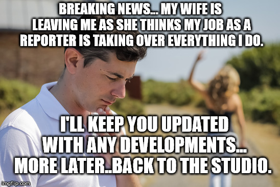 Wifey | BREAKING NEWS... MY WIFE IS LEAVING ME AS SHE THINKS MY JOB AS A REPORTER IS TAKING OVER EVERYTHING I DO. I'LL KEEP YOU UPDATED WITH ANY DEVELOPMENTS... MORE LATER..BACK TO THE STUDIO. | image tagged in wifey | made w/ Imgflip meme maker