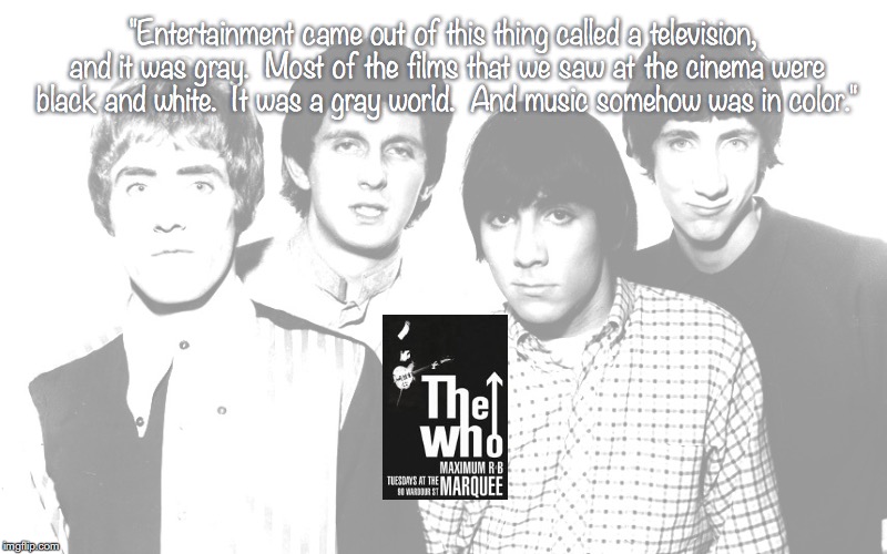 The Who | "Entertainment came out of this thing called a television, and it was gray.  Most of the films that we saw at the cinema were black and white.  It was a gray world.  And music somehow was in color." | image tagged in bands,rock and roll,quotes,1960's | made w/ Imgflip meme maker
