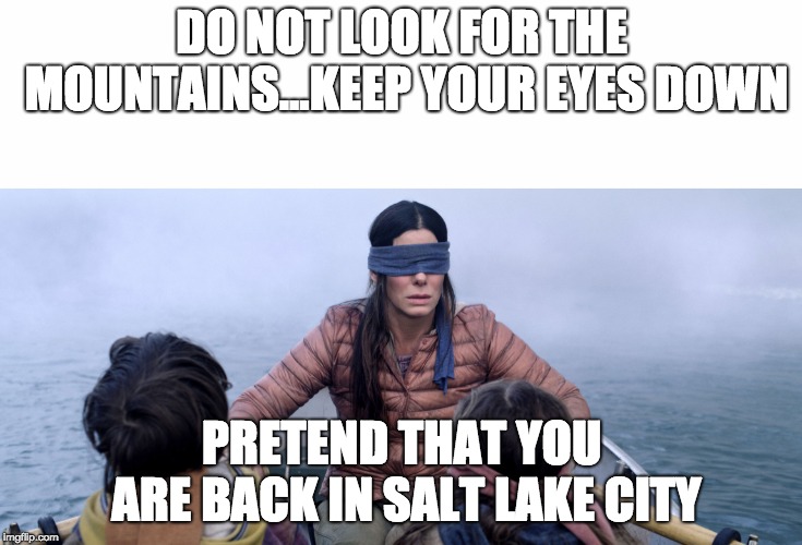 Bird Box | DO NOT LOOK FOR THE MOUNTAINS...KEEP YOUR EYES DOWN; PRETEND THAT YOU ARE BACK IN SALT LAKE CITY | image tagged in bird box | made w/ Imgflip meme maker