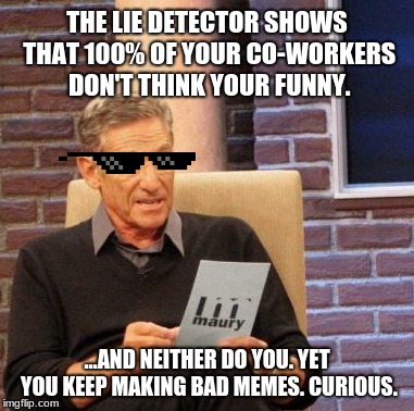 Maury Lie Detector Meme | THE LIE DETECTOR SHOWS THAT 100% OF YOUR CO-WORKERS DON'T THINK YOUR FUNNY. ...AND NEITHER DO YOU. YET YOU KEEP MAKING BAD MEMES. CURIOUS. | image tagged in memes,maury lie detector | made w/ Imgflip meme maker