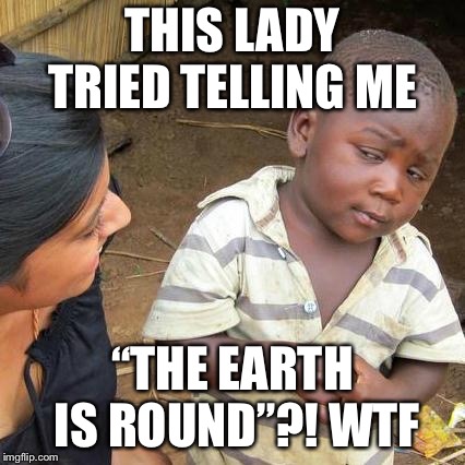 Third World Skeptical Kid Meme | THIS LADY TRIED TELLING ME; “THE EARTH IS ROUND”?! WTF | image tagged in memes,third world skeptical kid | made w/ Imgflip meme maker