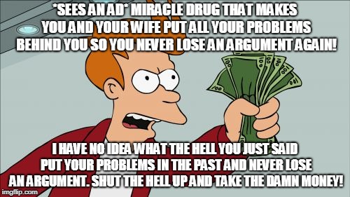 Shut Up And Take My Money Fry | *SEES AN AD* MIRACLE DRUG THAT MAKES YOU AND YOUR WIFE PUT ALL YOUR PROBLEMS BEHIND YOU SO YOU NEVER LOSE AN ARGUMENT AGAIN! I HAVE NO IDEA WHAT THE HELL YOU JUST SAID PUT YOUR PROBLEMS IN THE PAST AND NEVER LOSE AN ARGUMENT. SHUT THE HELL UP AND TAKE THE DAMN MONEY! | image tagged in memes,shut up and take my money fry | made w/ Imgflip meme maker