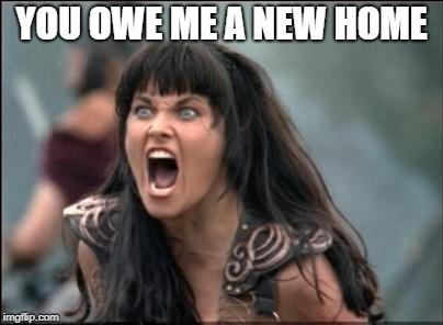 Angry Xena | YOU OWE ME A NEW HOME | image tagged in angry xena | made w/ Imgflip meme maker