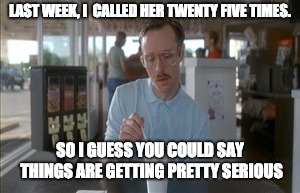 So I Guess You Can Say Things Are Getting Pretty Serious | LAST WEEK, I  CALLED HER TWENTY FIVE TIMES. SO I GUESS YOU COULD SAY THINGS ARE GETTING PRETTY SERIOUS | image tagged in memes,so i guess you can say things are getting pretty serious | made w/ Imgflip meme maker