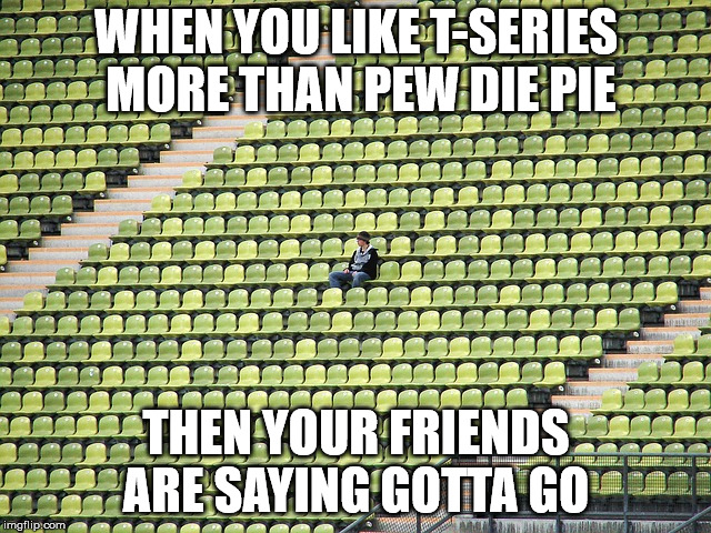 Lonely fan | WHEN YOU LIKE T-SERIES MORE THAN PEW DIE PIE; THEN YOUR FRIENDS ARE SAYING GOTTA GO | image tagged in lonely fan | made w/ Imgflip meme maker